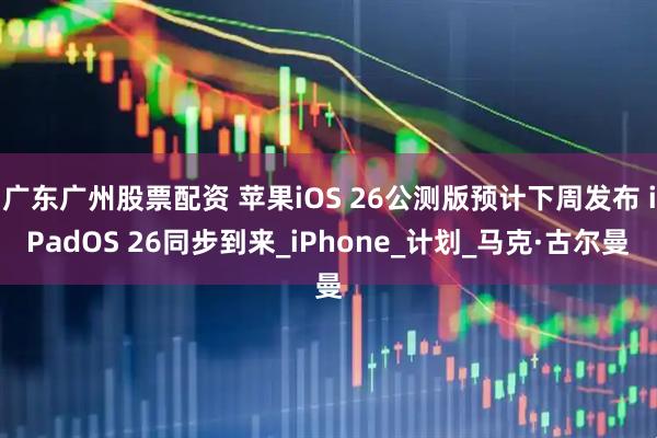 广东广州股票配资 苹果iOS 26公测版预计下周发布 iPadOS 26同步到来_iPhone_计划_马克·古尔曼