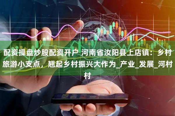 配资操盘炒股配资开户 河南省汝阳县上店镇：乡村旅游小支点，翘起乡村振兴大作为_产业_发展_河村