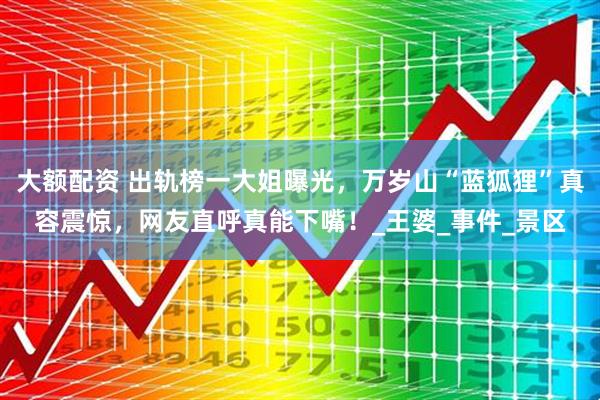 大额配资 出轨榜一大姐曝光，万岁山“蓝狐狸”真容震惊，网友直呼真能下嘴！_王婆_事件_景区