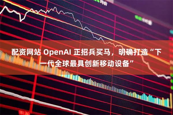 配资网站 OpenAI 正招兵买马，明确打造“下一代全球最具创新移动设备”