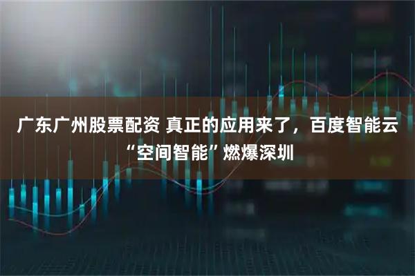 广东广州股票配资 真正的应用来了，百度智能云“空间智能”燃爆深圳