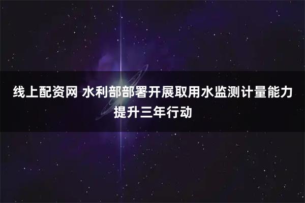 线上配资网 水利部部署开展取用水监测计量能力提升三年行动