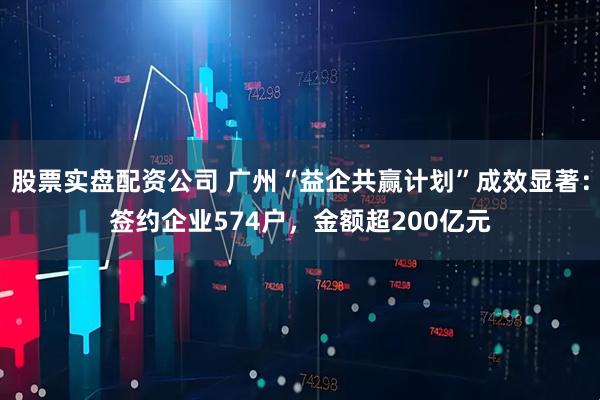 股票实盘配资公司 广州“益企共赢计划”成效显著：签约企业574户，金额超200亿元