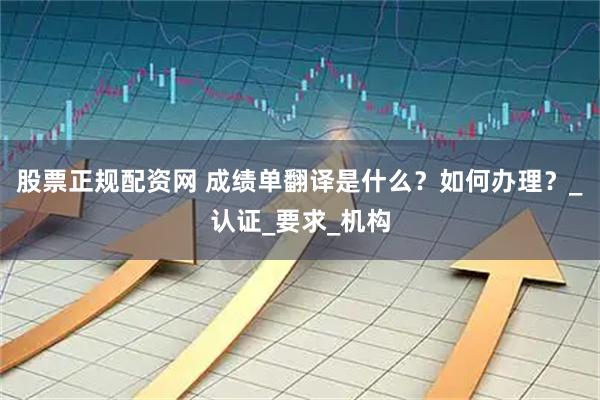 股票正规配资网 成绩单翻译是什么？如何办理？_认证_要求_机构