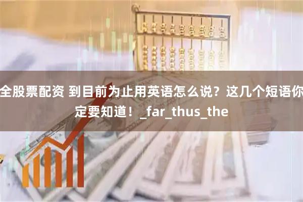 安全股票配资 到目前为止用英语怎么说？这几个短语你一定要知道！_far_thus_the