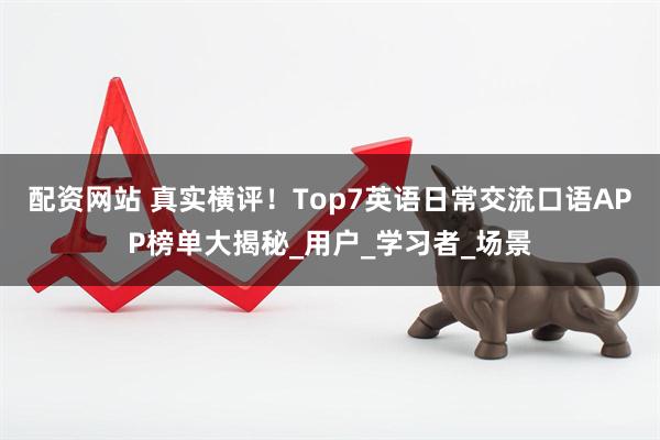 配资网站 真实横评！Top7英语日常交流口语APP榜单大揭秘_用户_学习者_场景