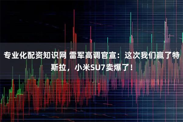 专业化配资知识网 雷军高调官宣：这次我们赢了特斯拉，小米SU7卖爆了！