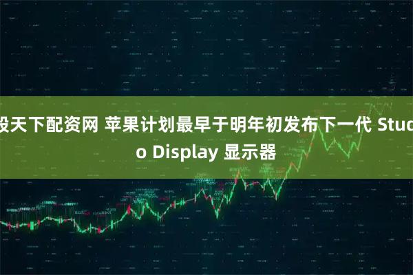 股天下配资网 苹果计划最早于明年初发布下一代 Studio Display 显示器