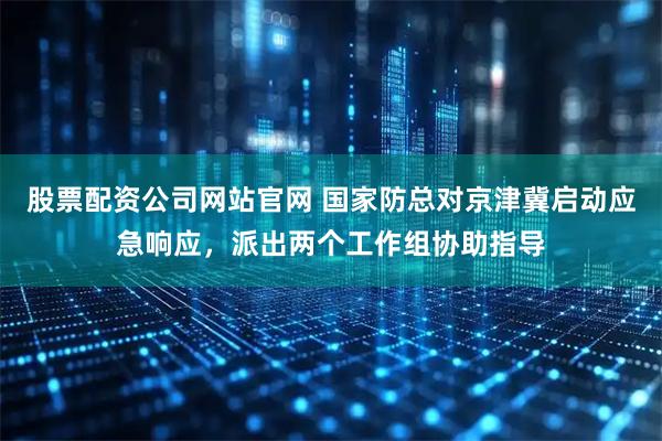 股票配资公司网站官网 国家防总对京津冀启动应急响应，派出两个工作组协助指导