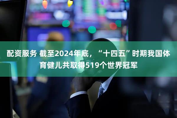 配资服务 截至2024年底，“十四五”时期我国体育健儿共取得519个世界冠军