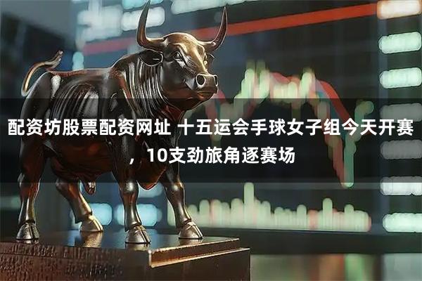 配资坊股票配资网址 十五运会手球女子组今天开赛，10支劲旅角逐赛场