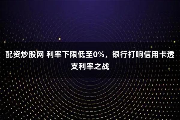 配资炒股网 利率下限低至0%，银行打响信用卡透支利率之战