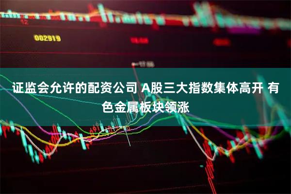 证监会允许的配资公司 A股三大指数集体高开 有色金属板块领涨
