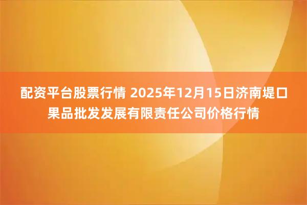 配资平台股票行情 2025年12月15日济南堤口果品批发发展有限责任公司价格行情