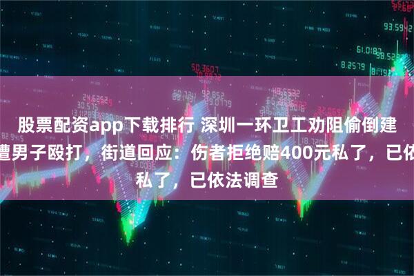 股票配资app下载排行 深圳一环卫工劝阻偷倒建筑垃圾遭男子殴打，街道回应：伤者拒绝赔400元私了，已依法调查