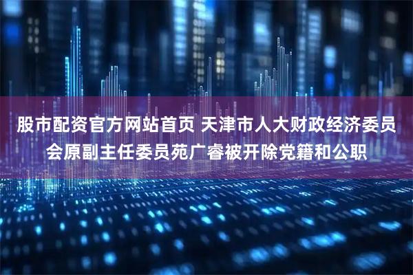 股市配资官方网站首页 天津市人大财政经济委员会原副主任委员苑广睿被开除党籍和公职