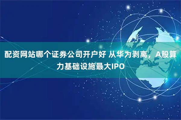 配资网站哪个证券公司开户好 从华为剥离，A股算力基础设施最大IPO