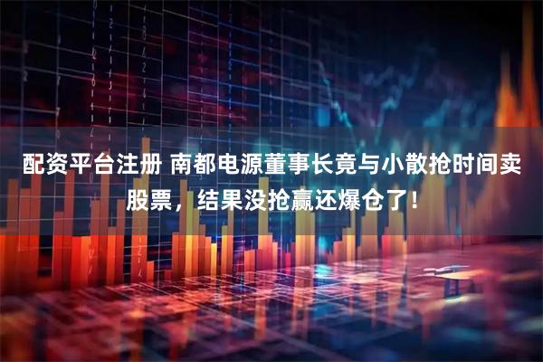 配资平台注册 南都电源董事长竟与小散抢时间卖股票，结果没抢赢还爆仓了！