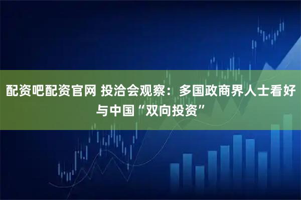 配资吧配资官网 投洽会观察：多国政商界人士看好与中国“双向投资”